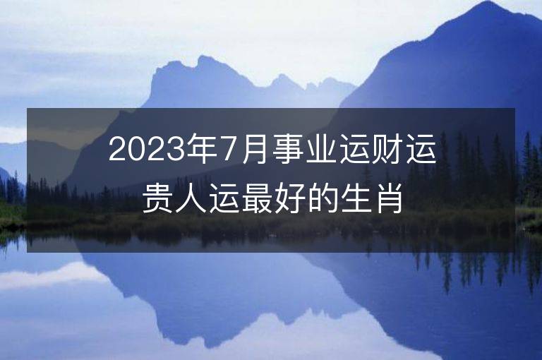 2023年7月事業(yè)運(yùn)財(cái)運(yùn)貴人運(yùn)最好的生肖