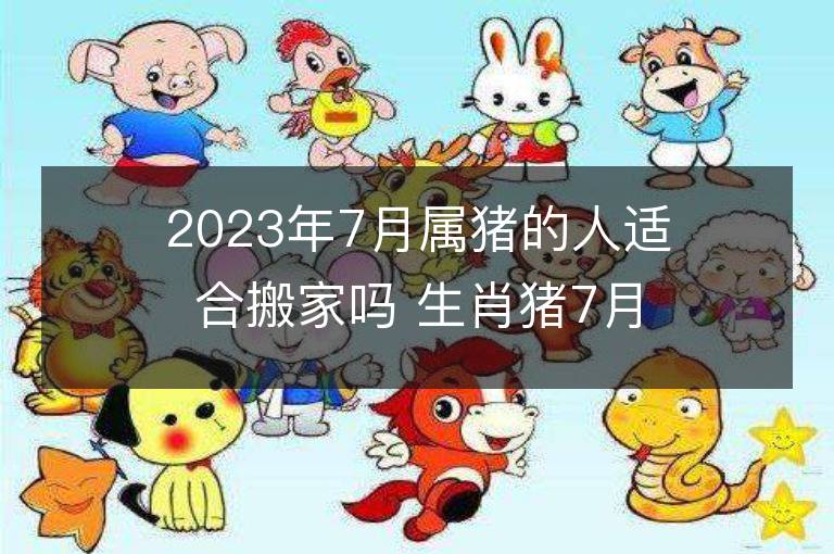 2023年7月屬豬的人適合搬家嗎 生肖豬7月搬遷好不好