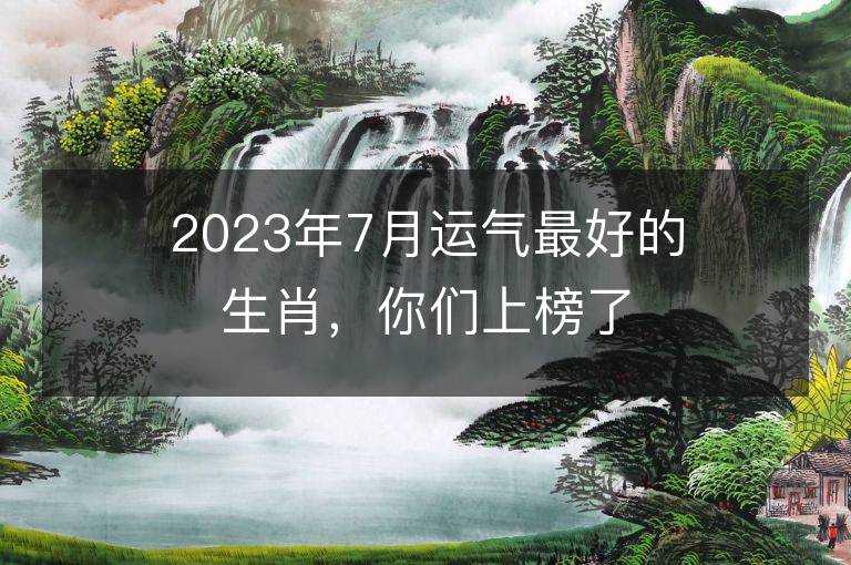 2023年7月運氣最好的生肖，你們上榜了嗎？