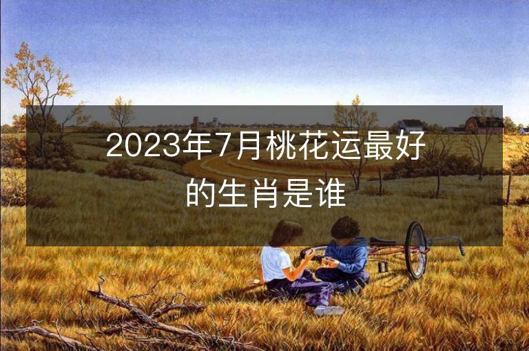 2023年7月桃花運最好的生肖是誰