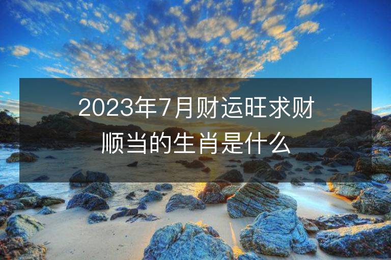 2023年7月財運旺求財順當的生肖是什么