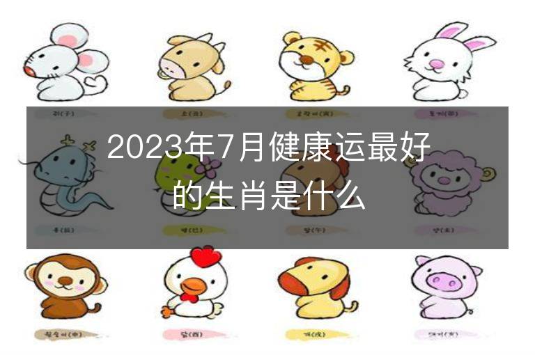 2023年7月健康運最好的生肖是什么