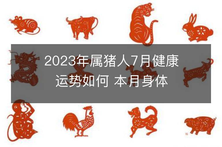 2023年屬豬人7月健康運勢如何 本月身體健康應該注意什么