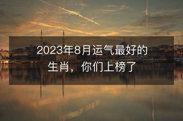 2023年8月運氣最好的生肖，你們上榜了嗎？