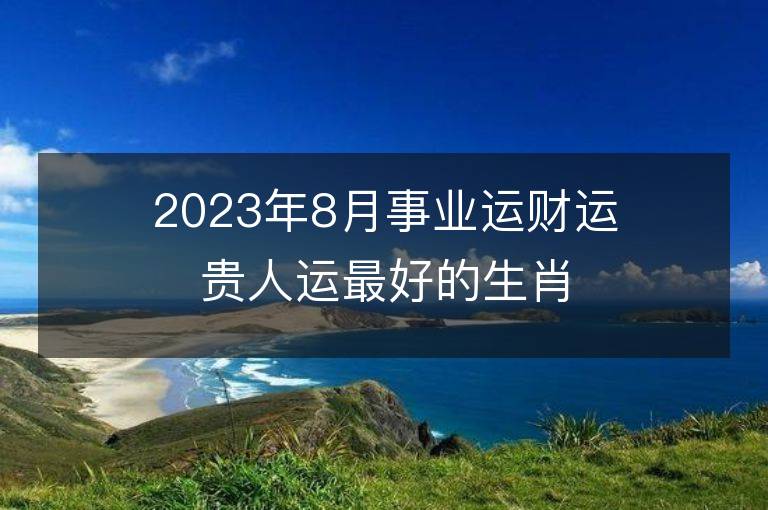 2023年8月事業運財運貴人運最好的生肖