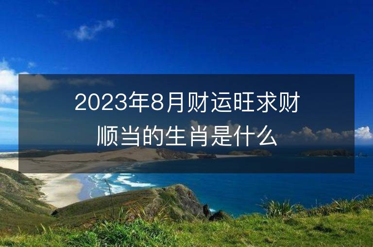 2023年8月財運旺求財順當的生肖是什么