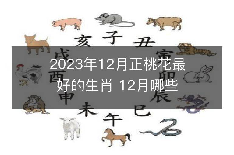 2023年12月正桃花最好的生肖 12月哪些生肖桃花運(yùn)最旺