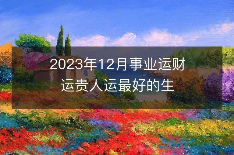 2023年12月事業(yè)運(yùn)財(cái)運(yùn)貴人運(yùn)最好的生肖