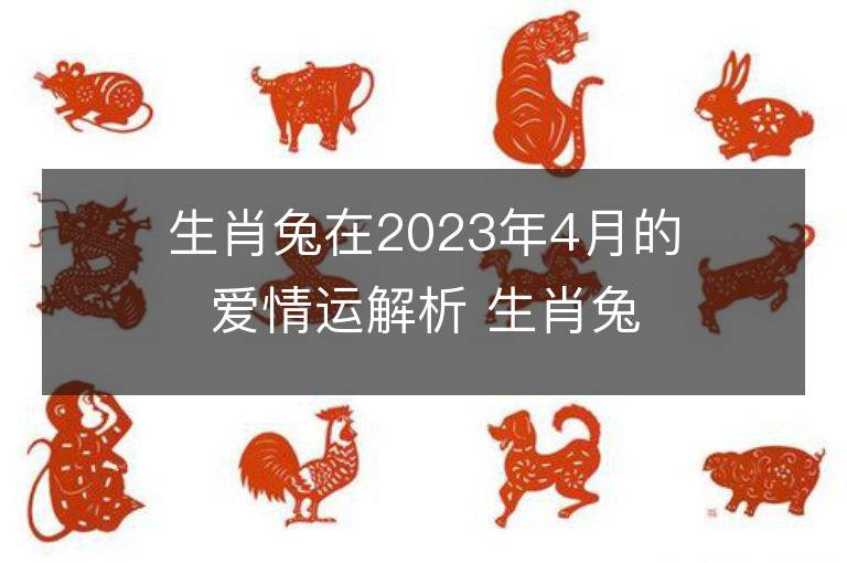 生肖兔在2023年4月的愛情運(yùn)解析 生肖兔在2023年4月的愛情運(yùn)解析