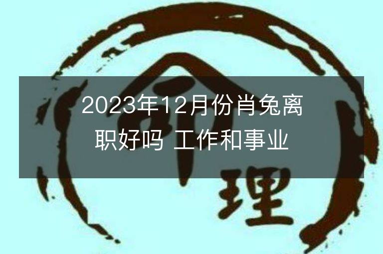 2023年12月份肖兔離職好嗎 工作和事業的好嗎