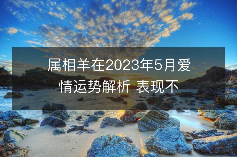 屬相羊在2023年5月愛情運勢解析 表現不錯放心大膽地愛