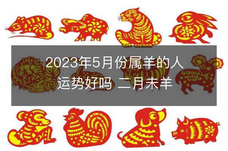 2023年5月份屬羊的人運勢好嗎 二月未羊全面解說