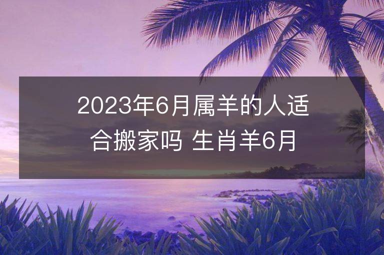 2023年6月屬羊的人適合搬家嗎 生肖羊6月搬遷好不好