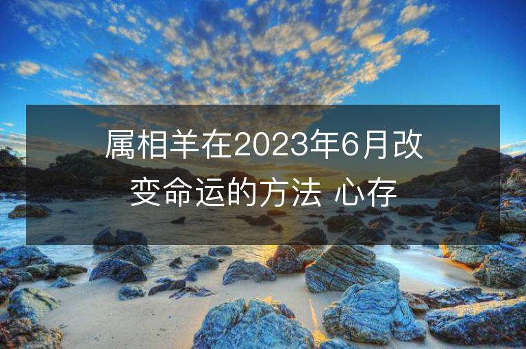 屬相羊在2023年6月改變命運的方法 心存善良福報自來