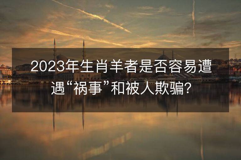 2023年生肖羊者是否容易遭遇“禍事”和被人欺騙？