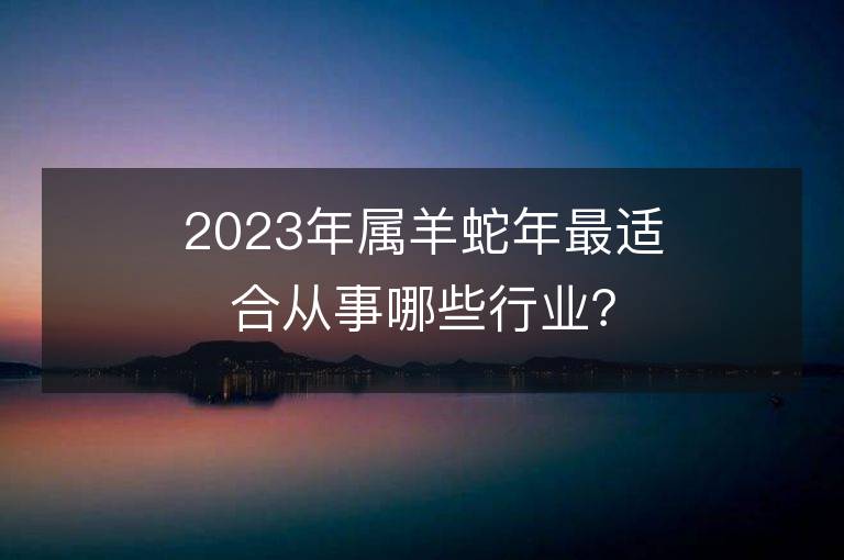 2023年屬羊蛇年最適合從事哪些行業？