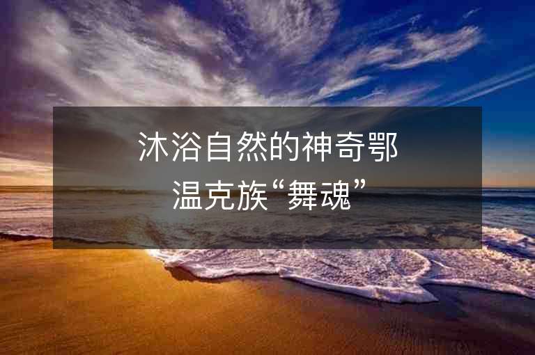 沐浴自然的神奇鄂溫克族“舞魂”