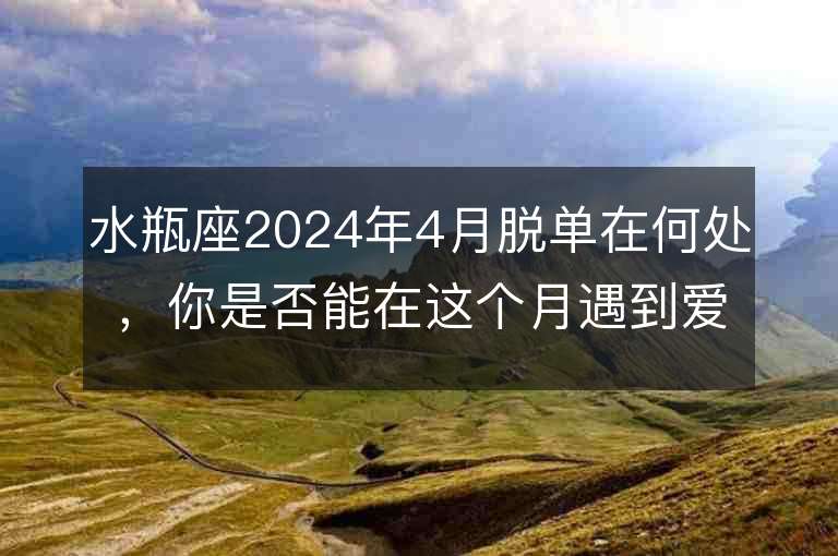 水瓶座2024年4月脫單在何處，你是否能在這個月遇到愛情