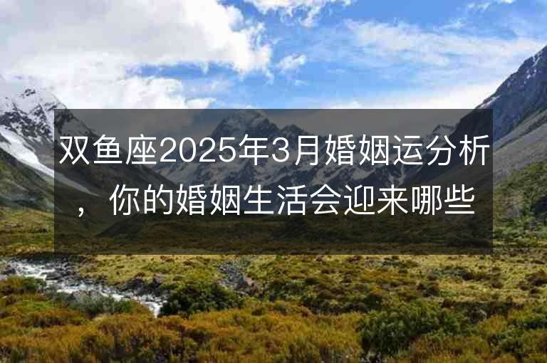 雙魚座2025年3月婚姻運分析，你的婚姻生活會迎來哪些變化？