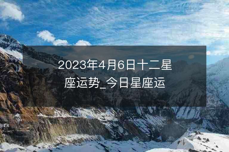 2023年4月6日十二星座運勢_今日星座運勢查詢