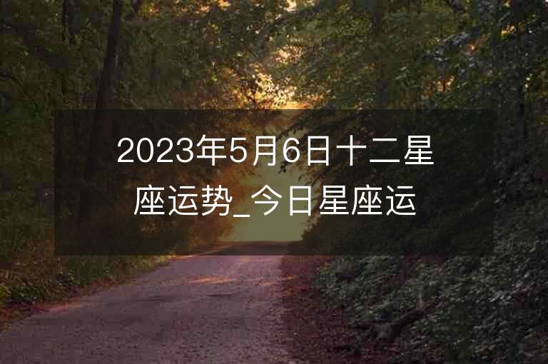 2023年5月6日十二星座運勢_今日星座運勢查詢