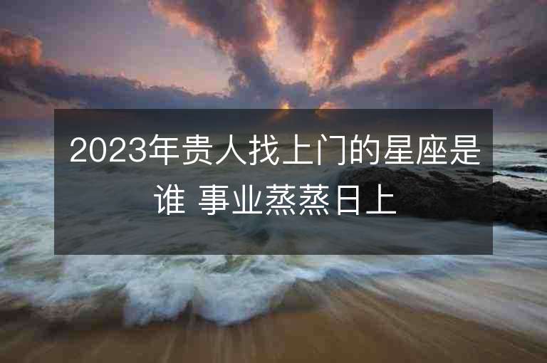 2023年貴人找上門的星座是誰 事業蒸蒸日上