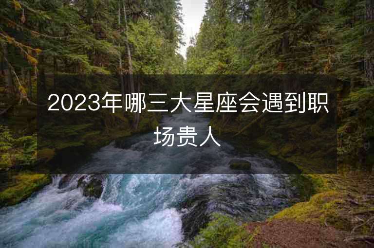 2023年哪三大星座會遇到職場貴人