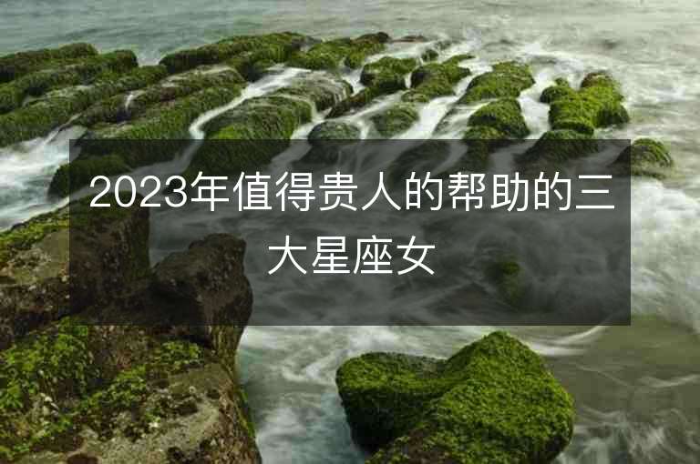 2023年值得貴人的幫助的三大星座女