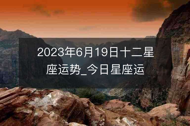 2023年6月19日十二星座運勢_今日星座運勢查詢