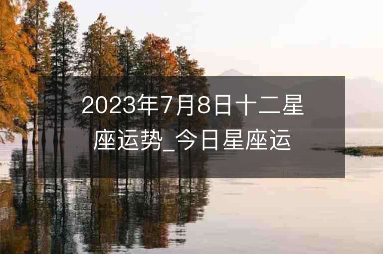 2023年7月8日十二星座運勢_今日星座運勢查詢