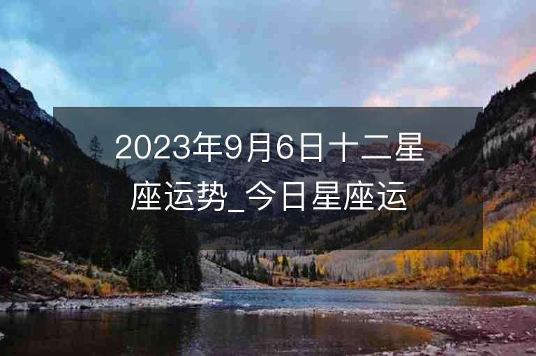 2023年9月6日十二星座運勢_今日星座運勢查詢