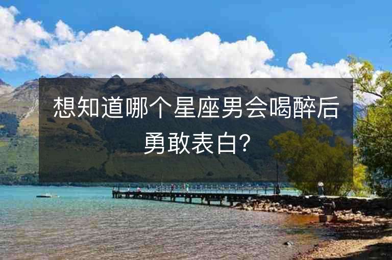 想知道哪個星座男會喝醉后勇敢表白？