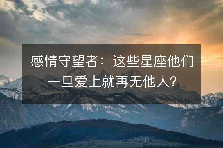 感情守望者：這些星座他們一旦愛上就再無他人？