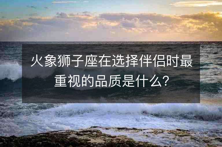 火象獅子座在選擇伴侶時最重視的品質(zhì)是什么？