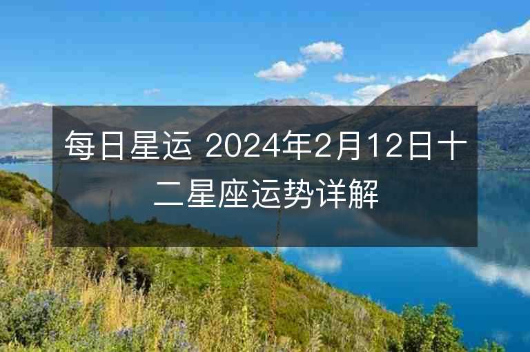 每日星運 2024年2月12日十二星座運勢詳解