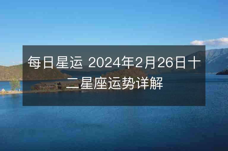 每日星運 2024年2月26日十二星座運勢詳解