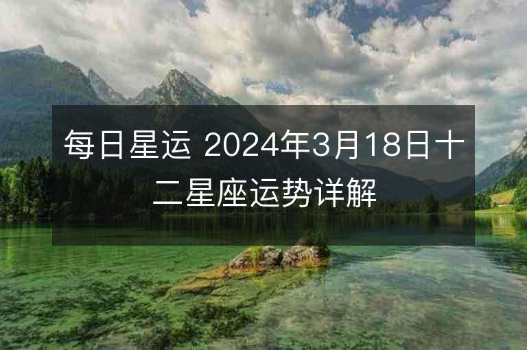 每日星運 2024年3月18日十二星座運勢詳解